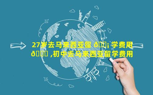 27岁去马来西亚留 🐡 学费用 🐋 ,初中去马来西亚留学费用